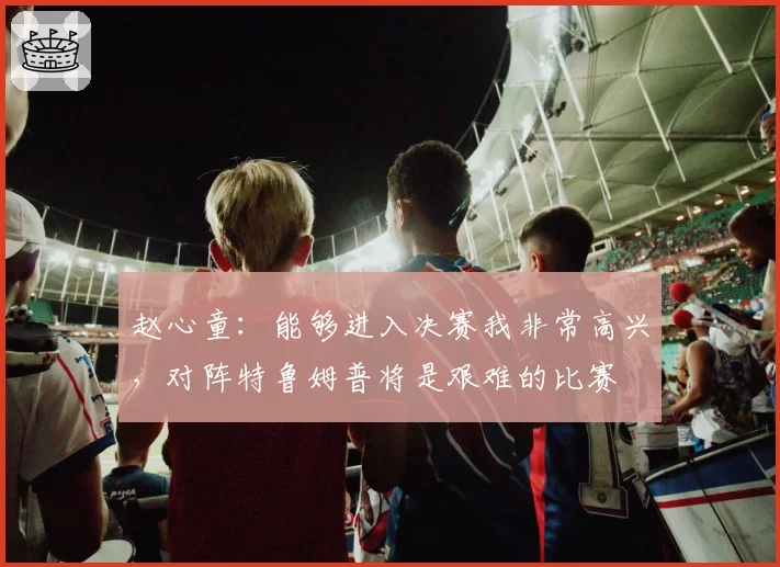 赵心童:能够进入决赛我非常高兴,对阵特鲁姆普将是艰难的比赛