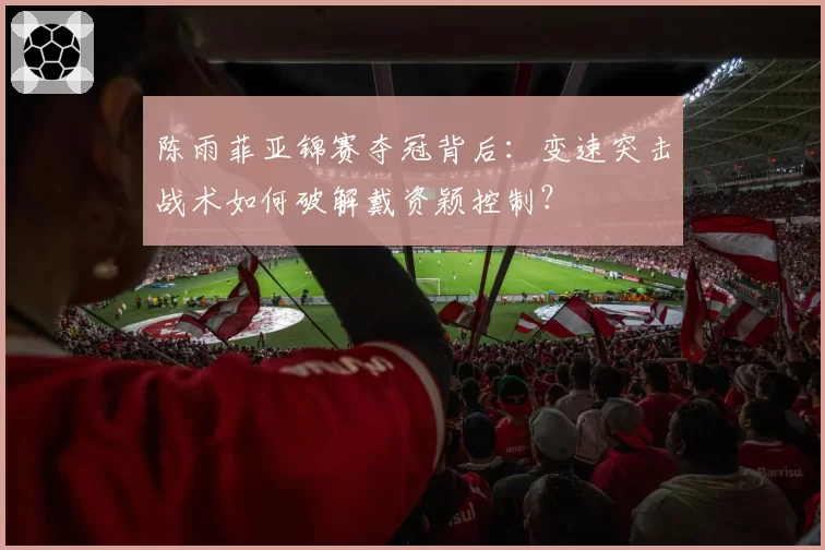 陈雨菲亚锦赛夺冠背后：变速突击战术如何破解戴资颖控制？