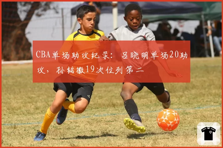 CBA单场助攻纪录：吕晓明单场20助攻，孙铭徽19次位列第二