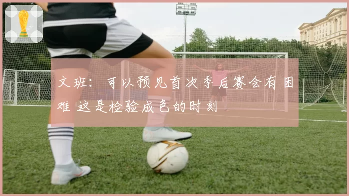 文班：可以预见首次季后赛会有困难 这是检验成色的时刻