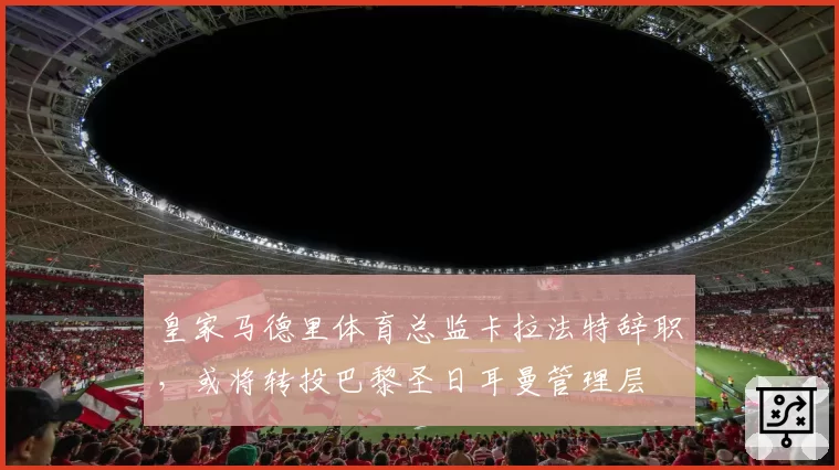 皇家马德里体育总监卡拉法特辞职,或将转投巴黎圣日耳曼管理层