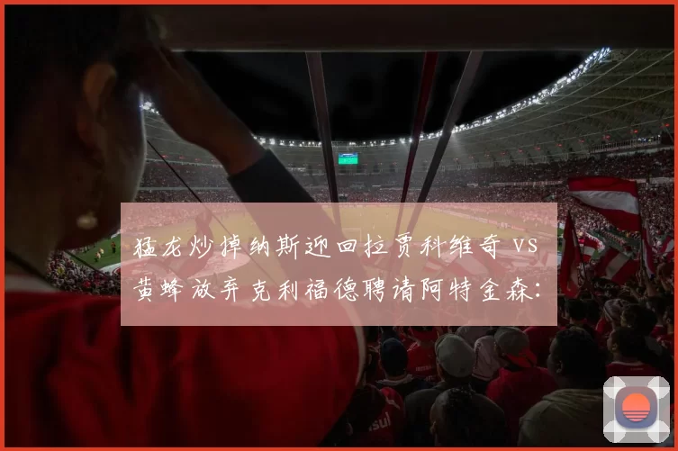 猛龙炒掉纳斯迎回拉贾科维奇 vs 黄蜂放弃克利福德聘请阿特金森:加拿大蜂群与夏洛特蜂群的重建主教练画像大不同
