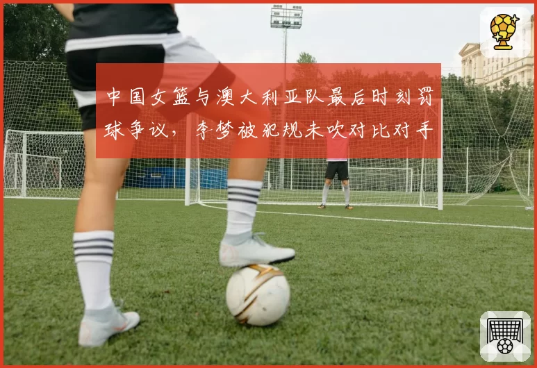 中国女篮与澳大利亚队最后时刻罚球争议，李梦被犯规未吹对比对手类似动作？