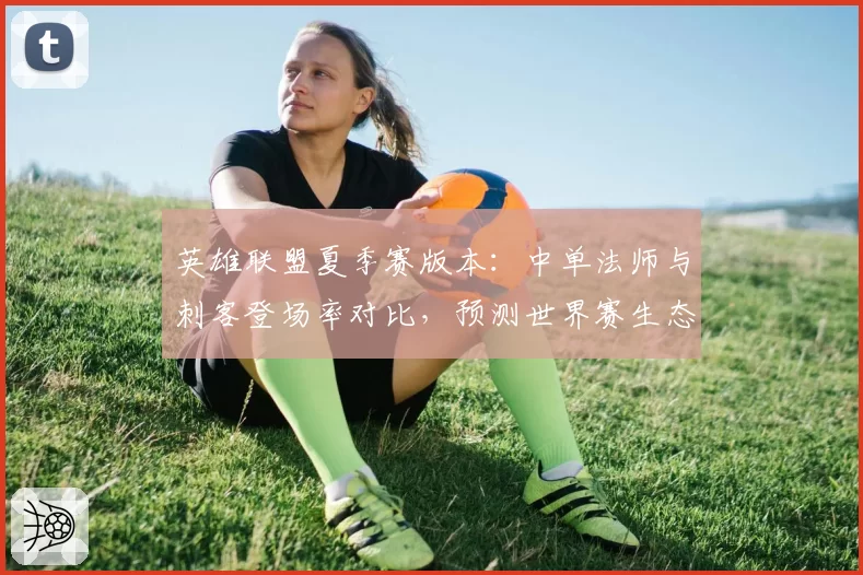 英雄联盟夏季赛版本：中单法师与刺客登场率对比，预测世界赛生态