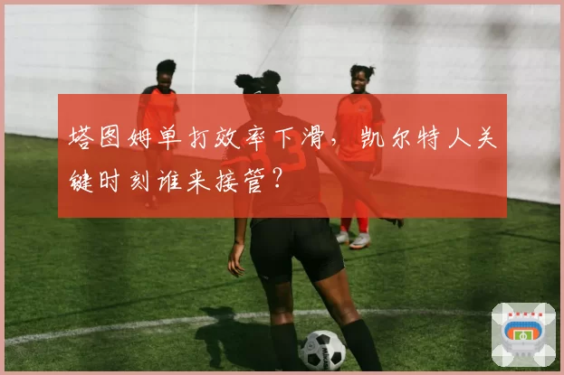 塔图姆单打效率下滑，凯尔特人关键时刻谁来接管？