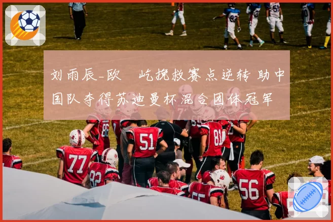 刘雨辰_欧烜屹挽救赛点逆转 助中国队夺得苏迪曼杯混合团体冠军