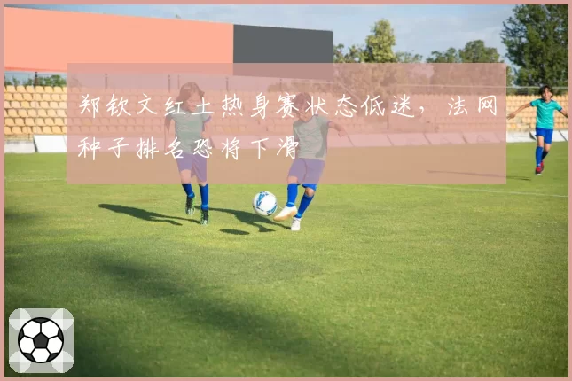 郑钦文红土热身赛状态低迷，法网种子排名恐将下滑