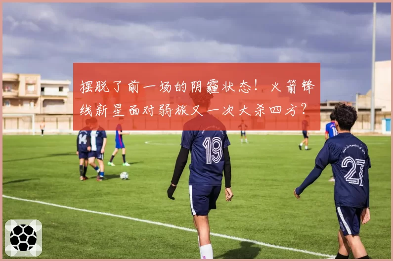 摆脱了前一场的阴霾状态!火箭锋线新星面对弱旅又一次大杀四方?