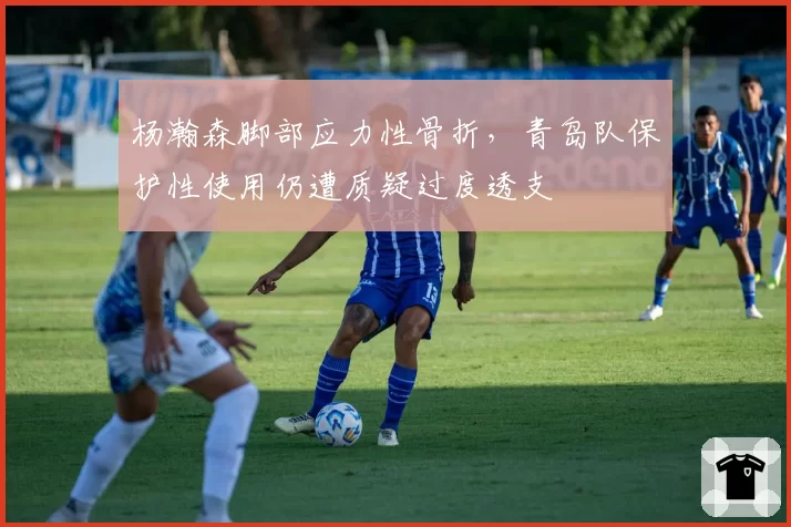 杨瀚森脚部应力性骨折,青岛队保护性使用仍遭质疑过度透支