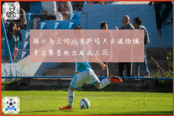 骑士与主帅比克斯塔夫分道扬镳，季后赛首轮出局成主因