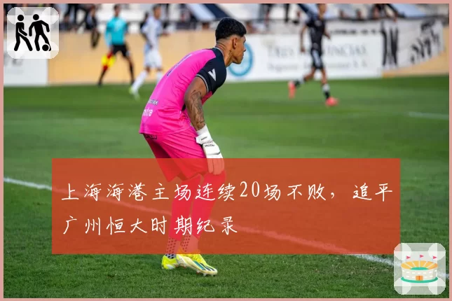 上海海港主场连续20场不败,追平广州恒大时期纪录