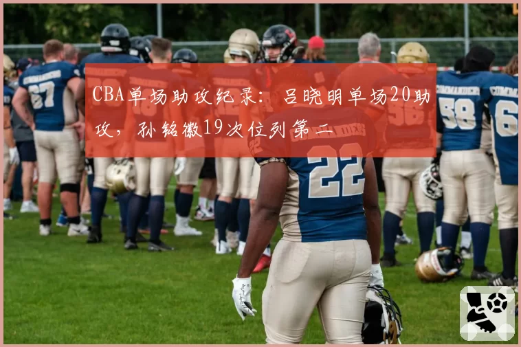 CBA单场助攻纪录：吕晓明单场20助攻，孙铭徽19次位列第二