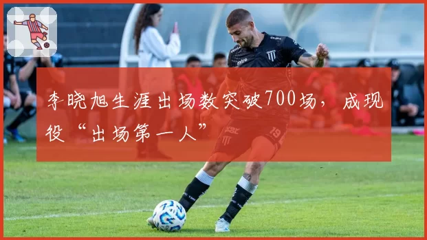 李晓旭生涯出场数突破700场,成现役“出场第一人”