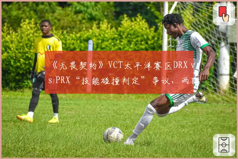 《无畏契约》VCT太平洋赛区DRX vs PRX“技能碰撞判定”争议，两队教练组当场爆发激烈争吵被劝离？