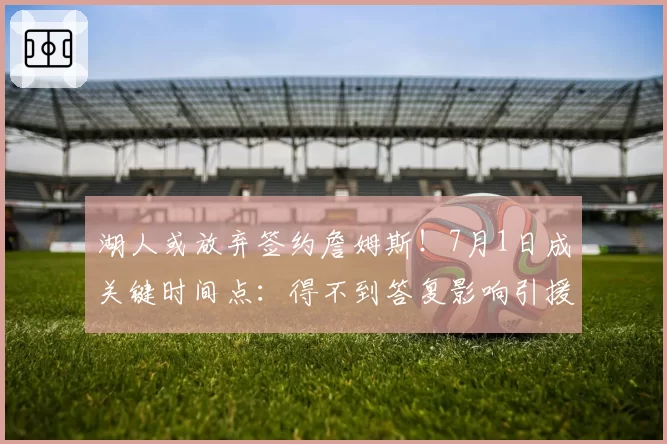 湖人或放弃签约詹姆斯！7月1日成关键时间点：得不到答复影响引援