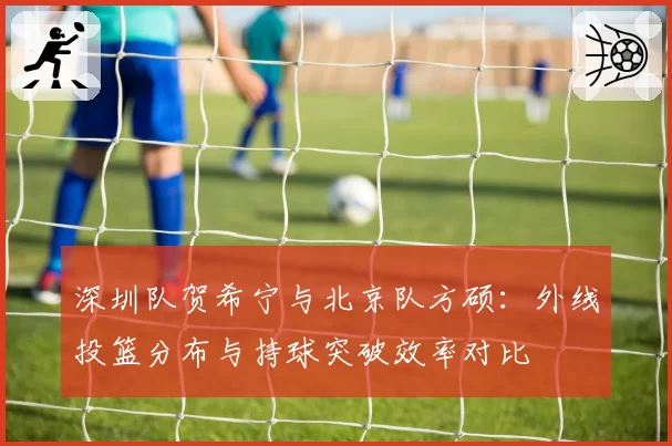 深圳队贺希宁与北京队方硕：外线投篮分布与持球突破效率对比