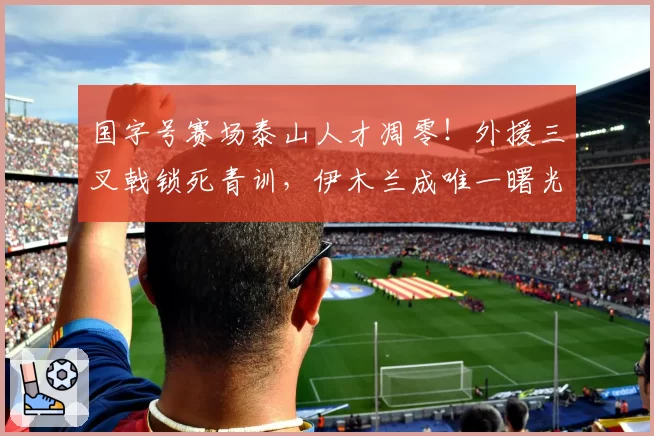 国字号赛场泰山人才凋零!外援三叉戟锁死青训,伊木兰成唯一曙光
