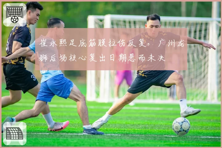 崔永熙足底筋膜拉伤反复，广州龙狮后场核心复出日期悬而未决