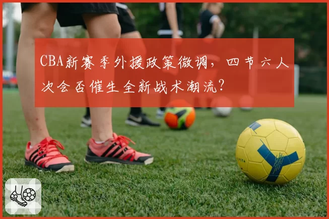 CBA新赛季外援政策微调,四节六人次会否催生全新战术潮流?