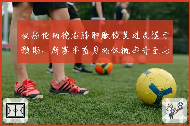 快船伦纳德右膝肿胀恢复进度慢于预期，新赛季首月轮休概率升至七成