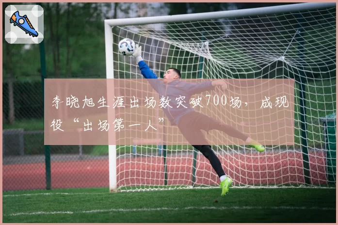 李晓旭生涯出场数突破700场,成现役“出场第一人”