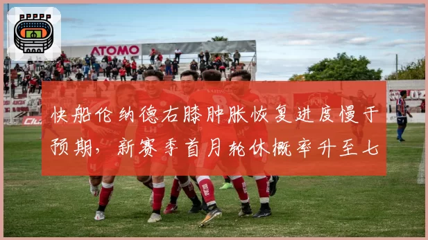 快船伦纳德右膝肿胀恢复进度慢于预期，新赛季首月轮休概率升至七成
