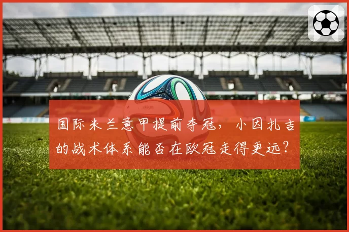 国际米兰意甲提前夺冠,小因扎吉的战术体系能否在欧冠走得更远?