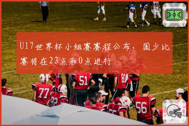 U17世界杯小组赛赛程公布，国少比赛将在23点和0点进行