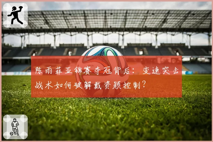 陈雨菲亚锦赛夺冠背后:变速突击战术如何破解戴资颖控制?