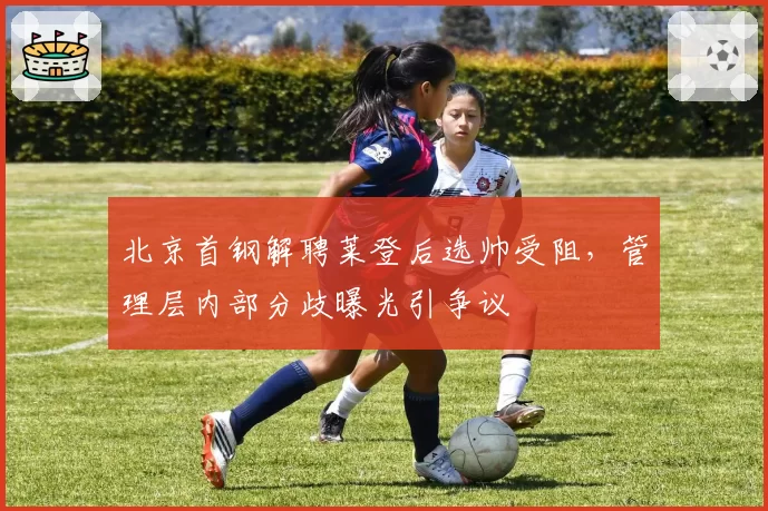 北京首钢解聘莱登后选帅受阻,管理层内部分歧曝光引争议
