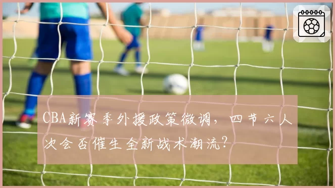 CBA新赛季外援政策微调,四节六人次会否催生全新战术潮流?