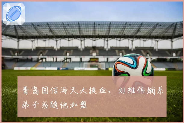 青岛国信海天大换血，刘维伟嫡系弟子或随他加盟