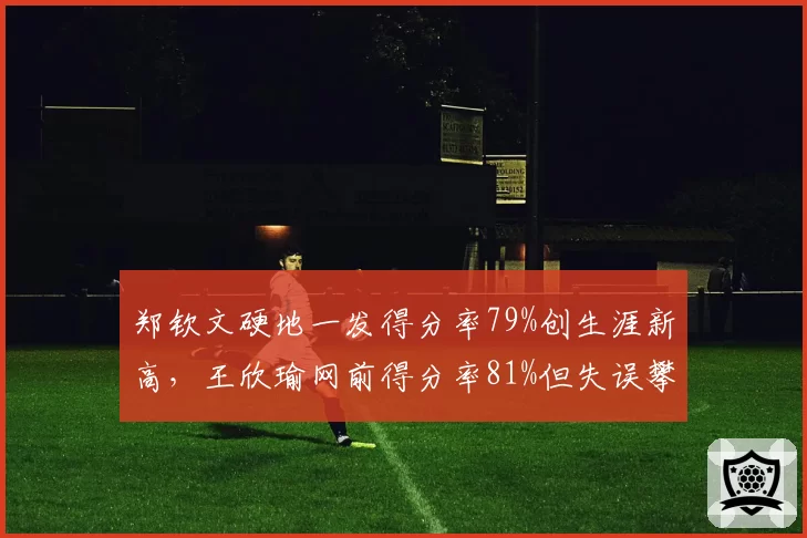 郑钦文硬地一发得分率79%创生涯新高，王欣瑜网前得分率81%但失误攀升