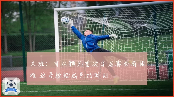 文班：可以预见首次季后赛会有困难 这是检验成色的时刻