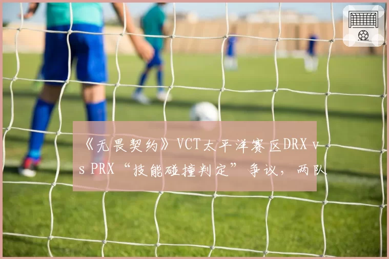 《无畏契约》VCT太平洋赛区DRX vs PRX“技能碰撞判定”争议，两队教练组当场爆发激烈争吵被劝离？