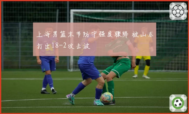 上海男篮末节防守强度骤降 被山东打出18-2攻击波