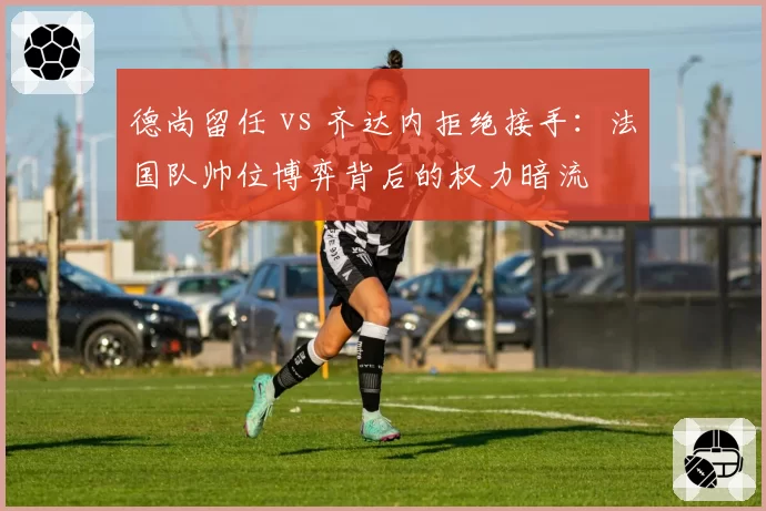 德尚留任 vs 齐达内拒绝接手：法国队帅位博弈背后的权力暗流