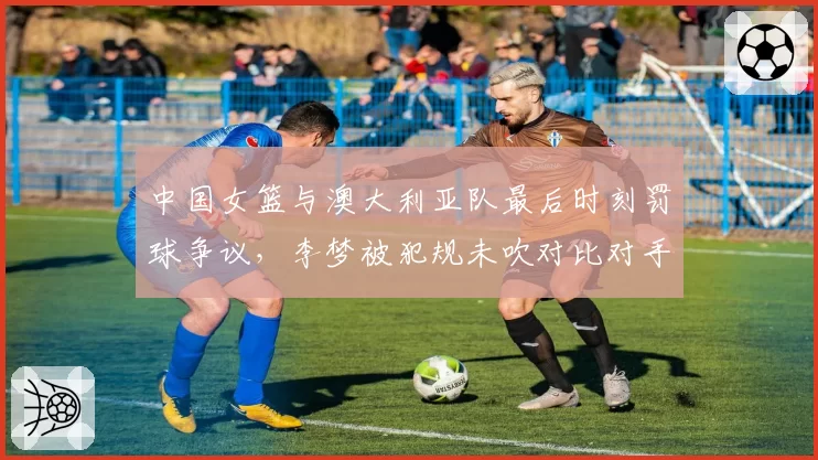 中国女篮与澳大利亚队最后时刻罚球争议，李梦被犯规未吹对比对手类似动作？