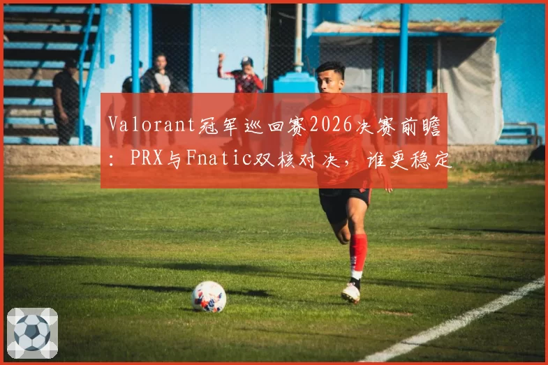 Valorant冠军巡回赛2026决赛前瞻:PRX与Fnatic双核对决,谁更稳定