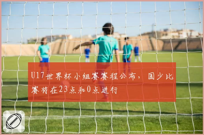 U17世界杯小组赛赛程公布，国少比赛将在23点和0点进行