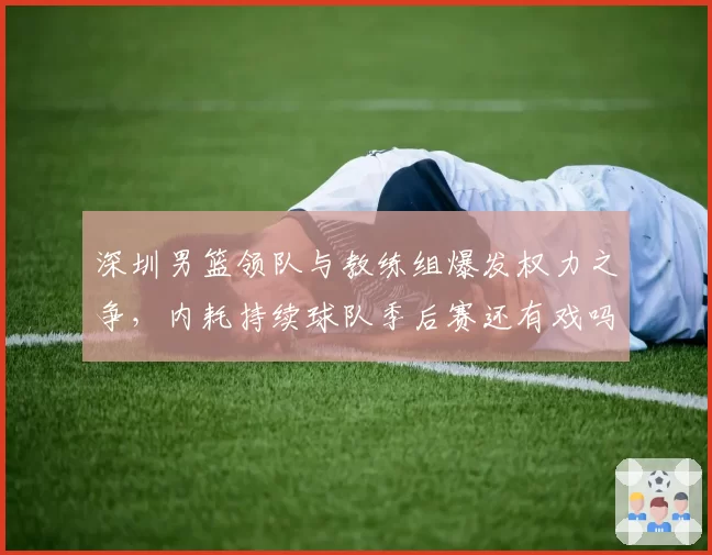 深圳男篮领队与教练组爆发权力之争，内耗持续球队季后赛还有戏吗？