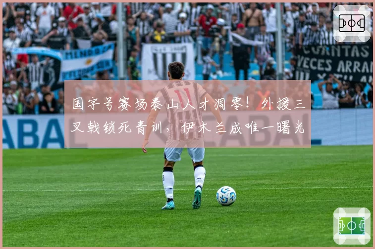 国字号赛场泰山人才凋零!外援三叉戟锁死青训,伊木兰成唯一曙光