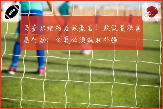 马奎尔续约后放豪言!敦促曼联高层行动:今夏必须疯狂补强