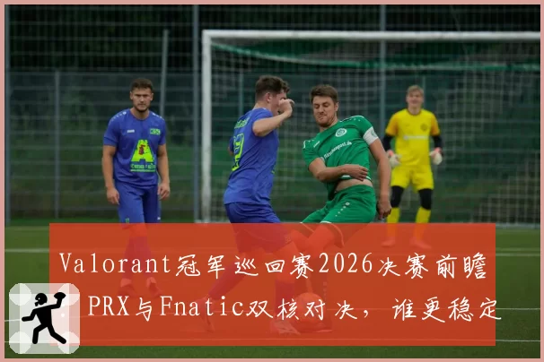 Valorant冠军巡回赛2026决赛前瞻:PRX与Fnatic双核对决,谁更稳定